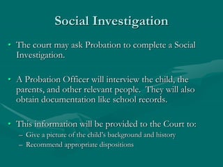 Social Investigation
• The court may ask Probation to complete a Social
Investigation.
• A Probation Officer will interview the child, the
parents, and other relevant people. They will also
obtain documentation like school records.
• This information will be provided to the Court to:
– Give a picture of the child’s background and history
– Recommend appropriate dispositions
 