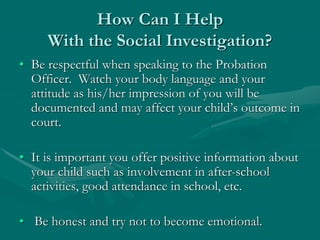 How Can I Help
With the Social Investigation?
• Be respectful when speaking to the Probation
Officer. Watch your body language and your
attitude as his/her impression of you will be
documented and may affect your child’s outcome in
court.
• It is important you offer positive information about
your child such as involvement in after-school
activities, good attendance in school, etc.
• Be honest and try not to become emotional.
 
