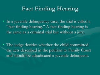 Fact Finding Hearing
• In a juvenile delinquency case, the trial is called a
“fact finding hearing.” A fact-finding hearing is
the same as a criminal trial but without a jury.
• The judge decides whether the child committed
the acts described in the petition to Family Court
and should be adjudicated a juvenile delinquent.
 