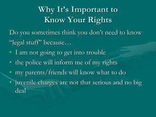 Why It’s Important to
Know Your Rights
Do you sometimes think you don’t need to know
“legal stuff” because…
• I am not going to get into trouble
• the police will inform me of my rights
• my parents/friends will know what to do
• juvenile charges are not that serious and no big
deal
 