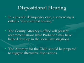 Dispositional Hearing
• In a juvenile delinquency case, a sentencing is
called a “dispositional hearing.”
• The County Attorney’s office will present
recommendations (that Probation may have
helped develop in the social investigation).
• The Attorney for the Child should be prepared
to suggest alternative dispositions.
 