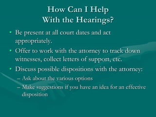 How Can I Help
With the Hearings?
• Be present at all court dates and act
appropriately.
• Offer to work with the attorney to track down
witnesses, collect letters of support, etc.
• Discuss possible dispositions with the attorney:
– Ask about the various options
– Make suggestions if you have an idea for an effective
disposition
 