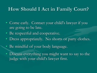 How Should I Act in Family Court?
• Come early. Contact your child’s lawyer if you
are going to be late.
• Be respectful and cooperative.
• Dress appropriately. No shorts or party clothes.
• Be mindful of your body language.
• Discuss everything you might want to say to the
judge with your child’s lawyer first.
 