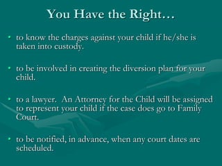You Have the Right…
• to know the charges against your child if he/she is
taken into custody.
• to be involved in creating the diversion plan for your
child.
• to a lawyer. An Attorney for the Child will be assigned
to represent your child if the case does go to Family
Court.
• to be notified, in advance, when any court dates are
scheduled.
 