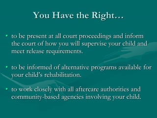 You Have the Right…
• to be present at all court proceedings and inform
the court of how you will supervise your child and
meet release requirements.
• to be informed of alternative programs available for
your child’s rehabilitation.
• to work closely with all aftercare authorities and
community-based agencies involving your child.
 