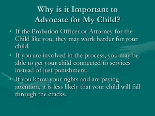 Why is it Important to
Advocate for My Child?
• If the Probation Officer or Attorney for the
Child like you, they may work harder for your
child.
• If you are involved in the process, you may be
able to get your child connected to services
instead of just punishment.
• If you know your rights and are paying
attention, it is less likely that your child will fall
through the cracks.
 
