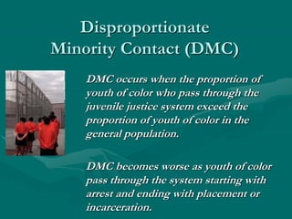 Disproportionate
Minority Contact (DMC)
DMC occurs when the proportion of
youth of color who pass through the
juvenile justice system exceed the
proportion of youth of color in the
general population.
DMC becomes worse as youth of color
pass through the system starting with
arrest and ending with placement or
incarceration.
 