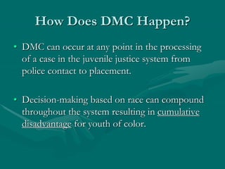 How Does DMC Happen?
• DMC can occur at any point in the processing
of a case in the juvenile justice system from
police contact to placement.
• Decision-making based on race can compound
throughout the system resulting in cumulative
disadvantage for youth of color.
 