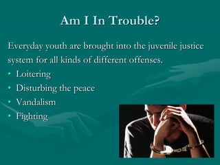 Am I In Trouble?
Everyday youth are brought into the juvenile justice
system for all kinds of different offenses.
• Loitering
• Disturbing the peace
• Vandalism
• Fighting
 