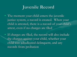 Juvenile Record
• The moment your child enters the juvenile
justice system, a record is created. When your
child is arrested, there is a record of your child’s
arrest, even if no charges are filed
• If charges are filed, the record will also include
the charges against your child, whether your
child was adjudicated delinquent, and any
records from probation
 