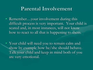 Parental Involvement
• Remember…your involvement during this
difficult process is very important. Your child is
scared and, in most instances, will not know
how to react to all that is happening to them.
• Your child will need you to remain calm and
show by example how he/she should behave.
Talk your child and keep in mind both of you
are very emotional.
 