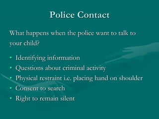 Police Contact
What happens when the police want to talk to
your child?
• Identifying information
• Questions about criminal activity
• Physical restraint i.e. placing hand on shoulder
• Consent to search
• Right to remain silent
 