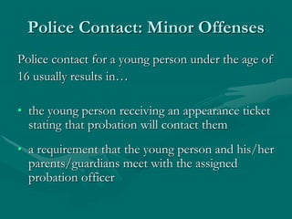 Police Contact: Minor Offenses
Police contact for a young person under the age of
16 usually results in…
• the young person receiving an appearance ticket
stating that probation will contact them
• a requirement that the young person and his/her
parents/guardians meet with the assigned
probation officer
 