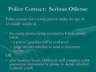 Police Contact: Serious Offense
Police contact for a young person under the age of
16 usually results in…
• the young person being escorted to Family Court
where
– a parent/guardian will be contacted
– judge decides whether to send to detention
facility
OR
• after business hours, Hillbrook staff complete a risk
assessment instrument by phone to decide whether
to detain youth
 