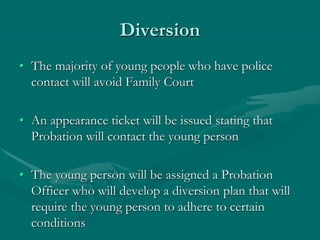 Diversion
• The majority of young people who have police
contact will avoid Family Court
• An appearance ticket will be issued stating that
Probation will contact the young person
• The young person will be assigned a Probation
Officer who will develop a diversion plan that will
require the young person to adhere to certain
conditions
 