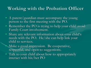 Working with the Probation Officer
• A parent/guardian must accompany the young
person to the first meeting with the PO.
• Remember the PO is trying to help your child avoid
Family Court involvement.
• Share any relevant information about your child’s
needs with the PO. He/she can help link your
child to services.
• Make a good impression. Be cooperative,
respectful, and open to suggestions.
• Talk to your child about how to appropriately
interact with his/her PO
 