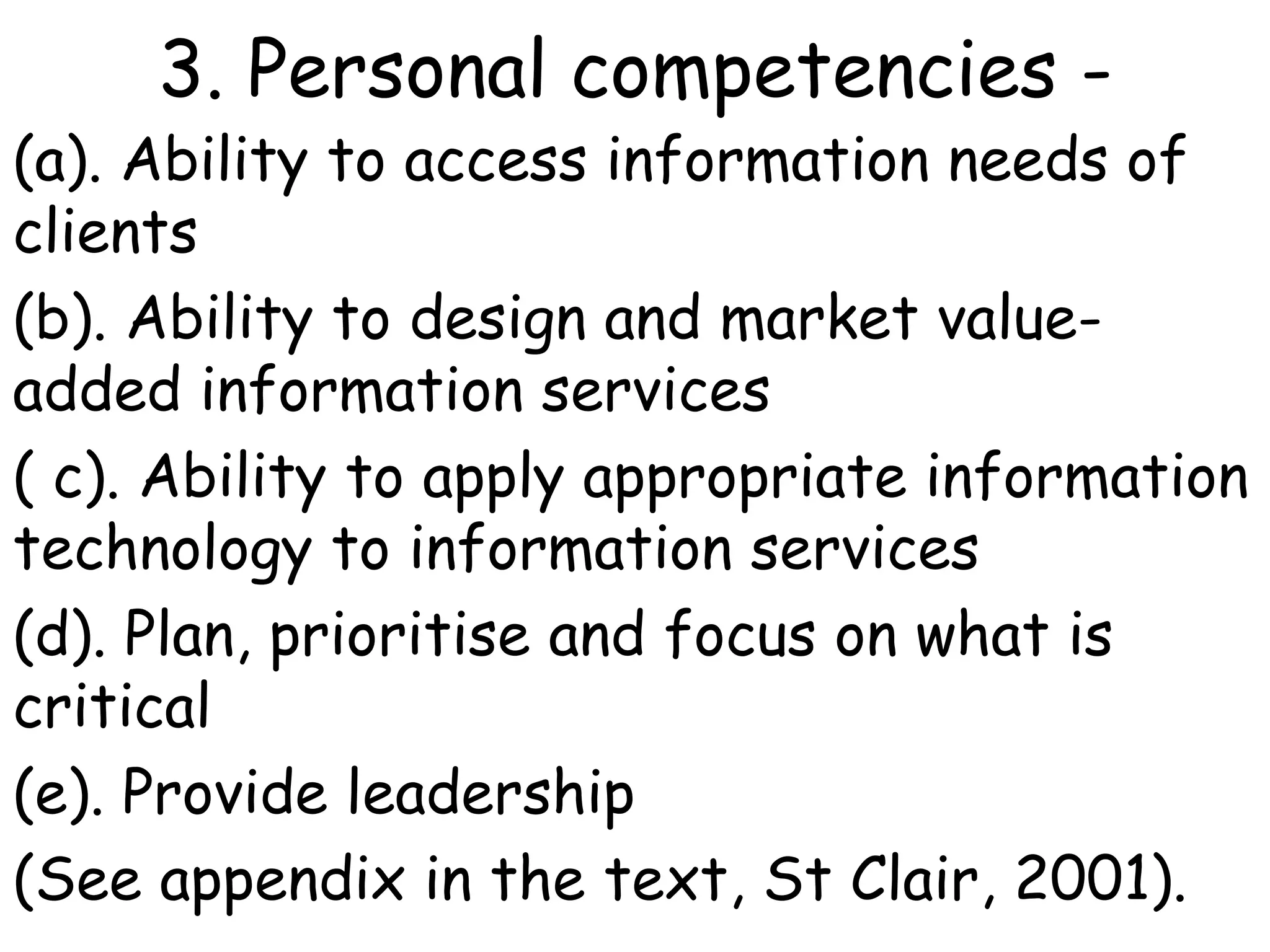 3. Personal competencies -
(a). Ability to access information needs of
clients
(b). Ability to design and market value-
added information services
( c). Ability to apply appropriate information
technology to information services
(d). Plan, prioritise and focus on what is
critical
(e). Provide leadership
(See appendix in the text, St Clair, 2001).
 