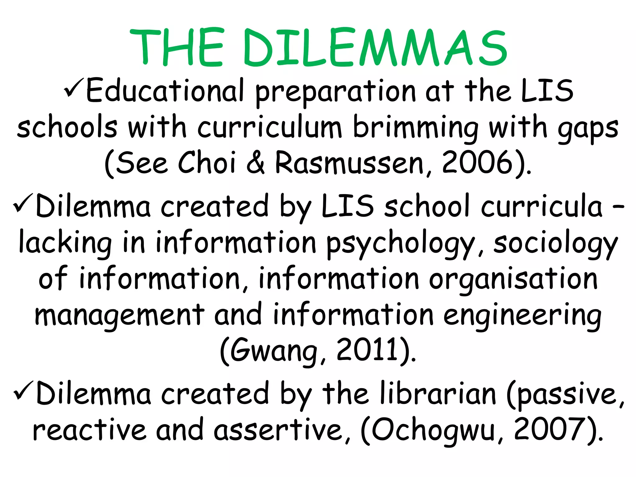 THE DILEMMAS
Educational preparation at the LIS
schools with curriculum brimming with gaps
(See Choi & Rasmussen, 2006).
Dilemma created by LIS school curricula –
lacking in information psychology, sociology
of information, information organisation
management and information engineering
(Gwang, 2011).
Dilemma created by the librarian (passive,
reactive and assertive, (Ochogwu, 2007).
 