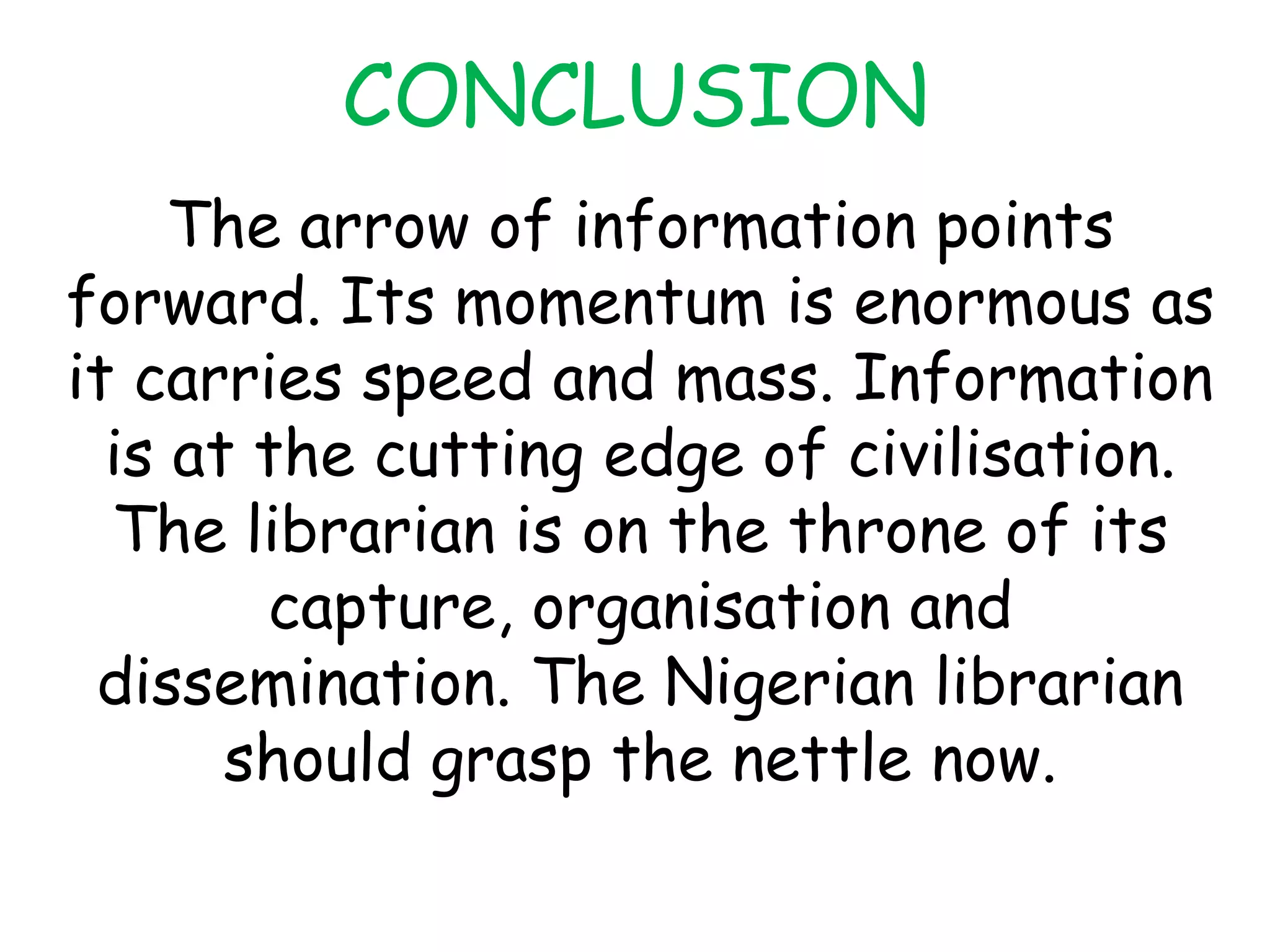 CONCLUSION
The arrow of information points
forward. Its momentum is enormous as
it carries speed and mass. Information
is at the cutting edge of civilisation.
The librarian is on the throne of its
capture, organisation and
dissemination. The Nigerian librarian
should grasp the nettle now.
 