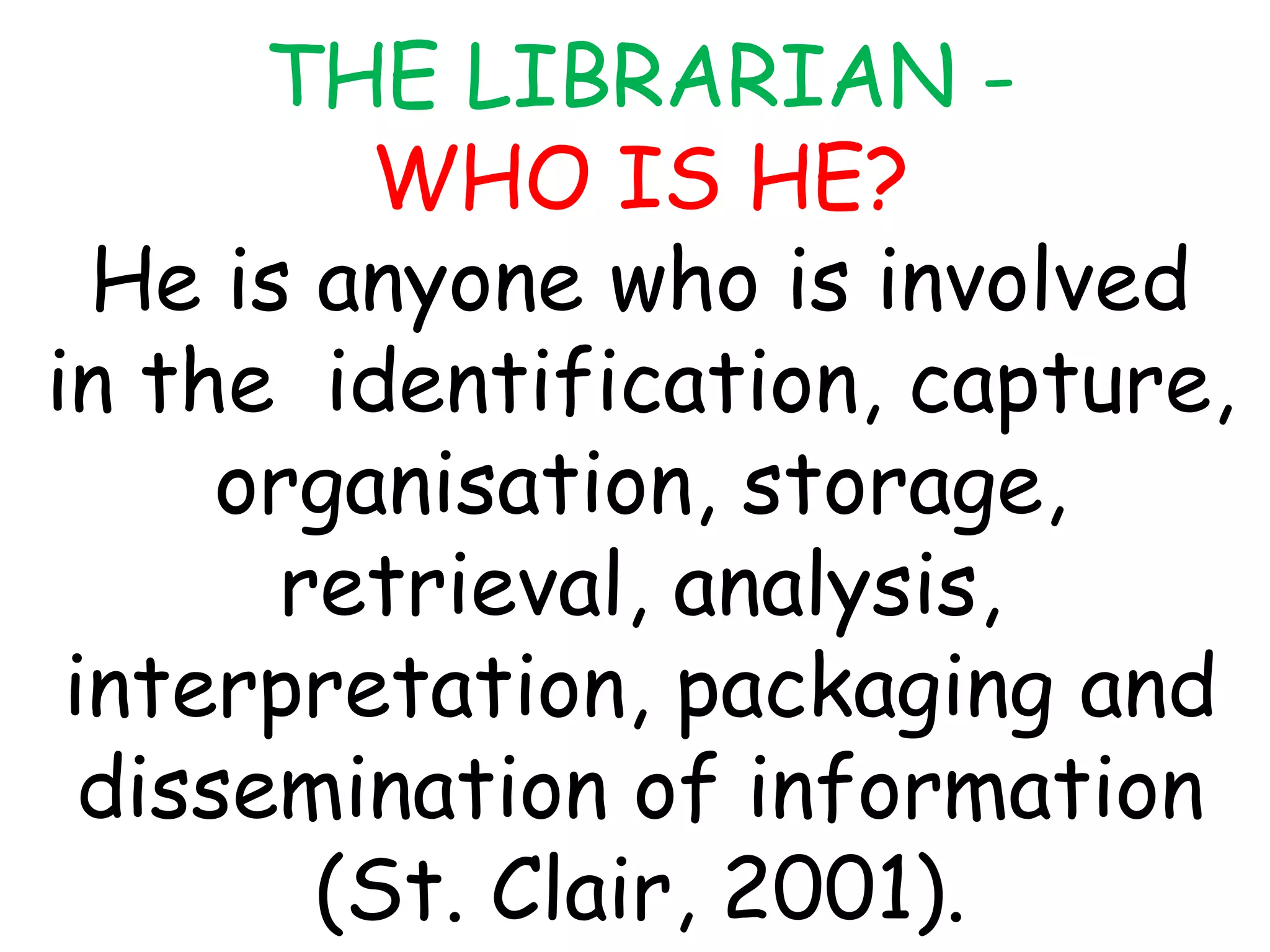 THE LIBRARIAN -
WHO IS HE?
He is anyone who is involved
in the identification, capture,
organisation, storage,
retrieval, analysis,
interpretation, packaging and
dissemination of information
(St. Clair, 2001).
 