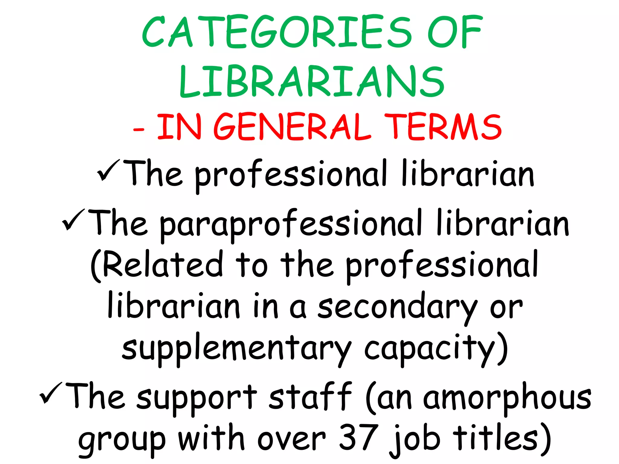 CATEGORIES OF
LIBRARIANS
- IN GENERAL TERMS
The professional librarian
The paraprofessional librarian
(Related to the professional
librarian in a secondary or
supplementary capacity)
The support staff (an amorphous
group with over 37 job titles)
 