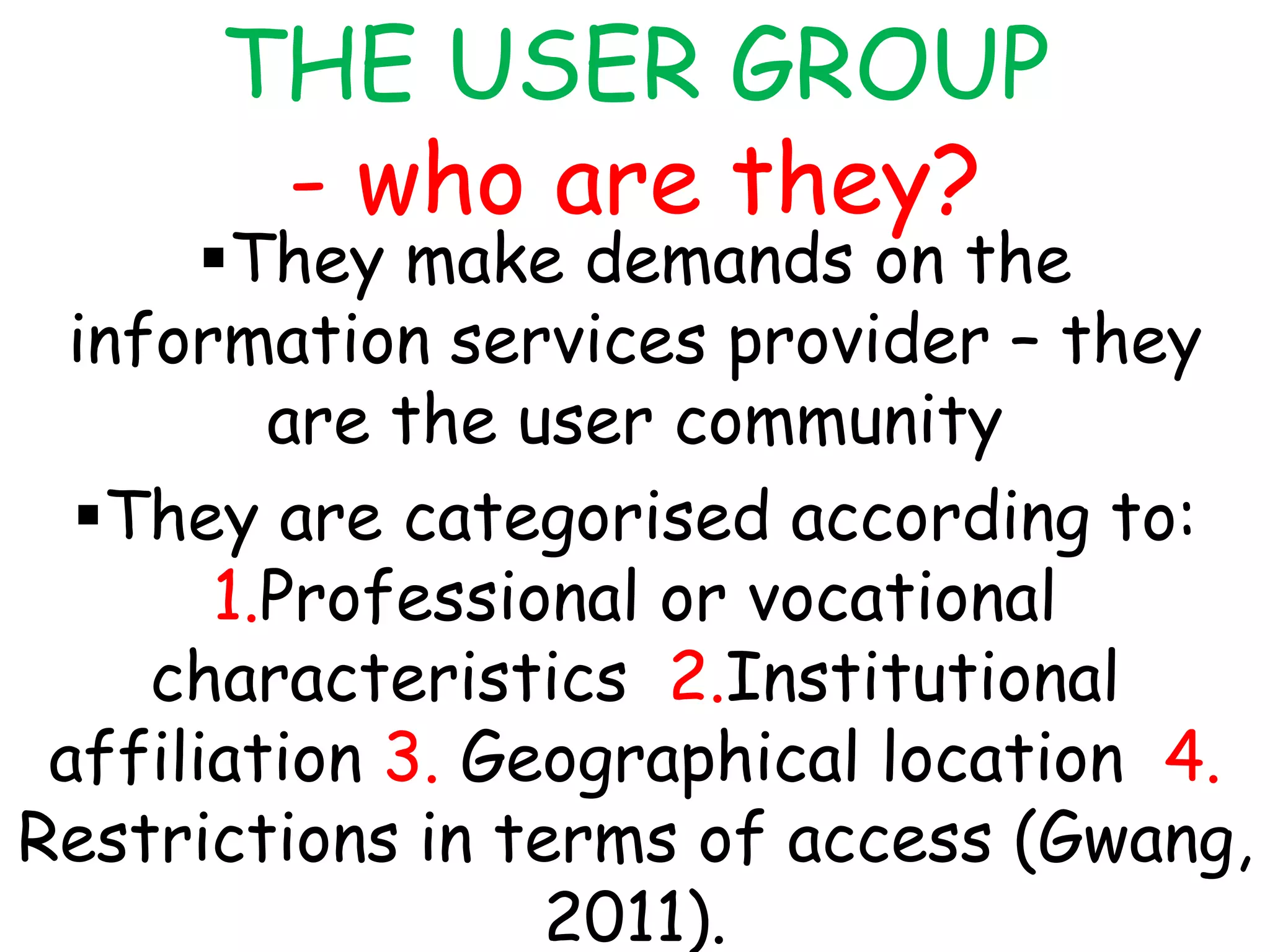 THE USER GROUP
- who are they?
They make demands on the
information services provider – they
are the user community
They are categorised according to:
1.Professional or vocational
characteristics 2.Institutional
affiliation 3. Geographical location 4.
Restrictions in terms of access (Gwang,
2011).
 