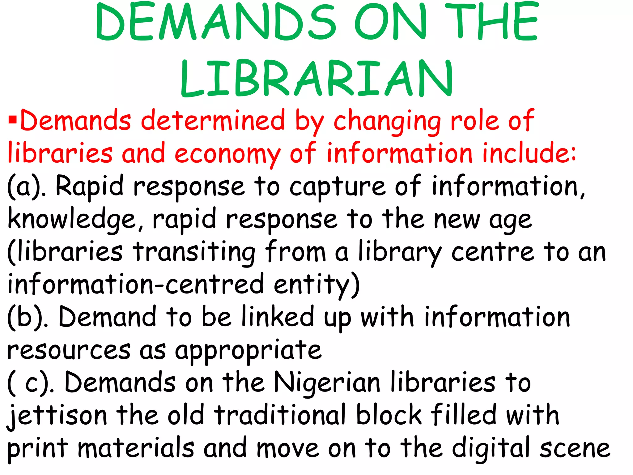 DEMANDS ON THE
LIBRARIAN
Demands determined by changing role of
libraries and economy of information include:
(a). Rapid response to capture of information,
knowledge, rapid response to the new age
(libraries transiting from a library centre to an
information-centred entity)
(b). Demand to be linked up with information
resources as appropriate
( c). Demands on the Nigerian libraries to
jettison the old traditional block filled with
print materials and move on to the digital scene
 
