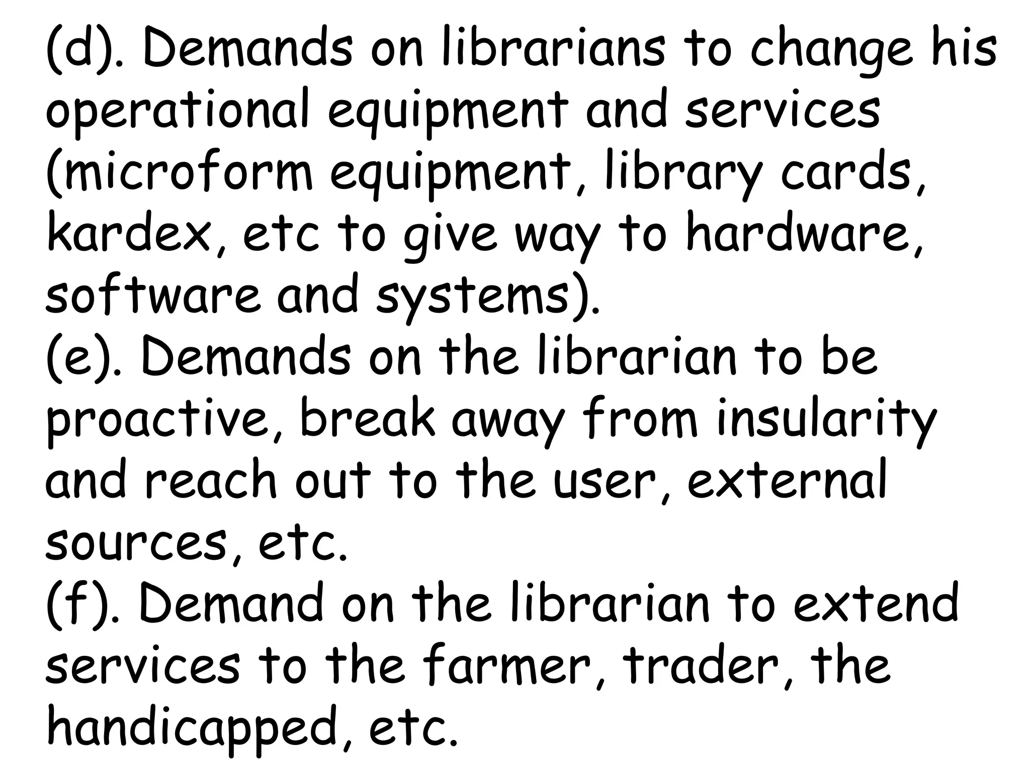 (d). Demands on librarians to change his
operational equipment and services
(microform equipment, library cards,
kardex, etc to give way to hardware,
software and systems).
(e). Demands on the librarian to be
proactive, break away from insularity
and reach out to the user, external
sources, etc.
(f). Demand on the librarian to extend
services to the farmer, trader, the
handicapped, etc.
 
