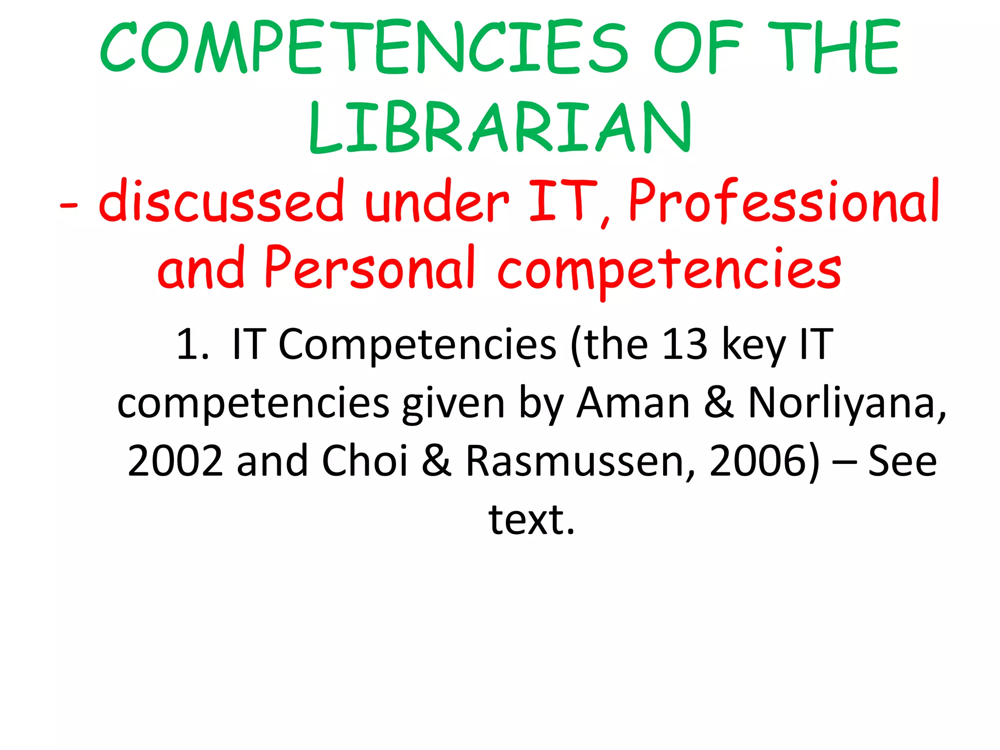COMPETENCIES OF THE
LIBRARIAN
- discussed under IT, Professional
and Personal competencies
1. IT Competencies (the 13 key IT
competencies given by Aman & Norliyana,
2002 and Choi & Rasmussen, 2006) – See
text.
 