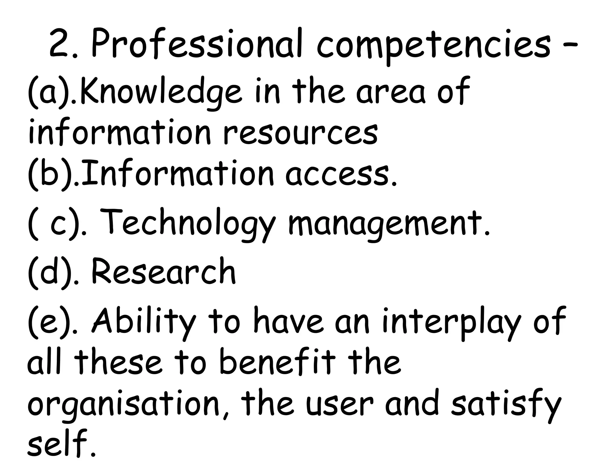 2. Professional competencies –
(a).Knowledge in the area of
information resources
(b).Information access.
( c). Technology management.
(d). Research
(e). Ability to have an interplay of
all these to benefit the
organisation, the user and satisfy
self.
 