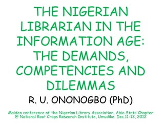 THE NIGERIAN
LIBRARIAN IN THE
INFORMATION AGE:
THE DEMANDS,
COMPETENCIES AND
DILEMMAS
R. U. ONONOGBO (PhD)
Maiden conference of the Nigerian Library Association, Abia State Chapter
@ National Root Crops Research Institute, Umudike. Dec.11-13, 2012
 