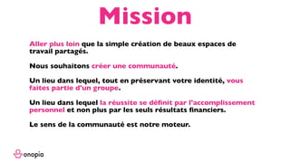 Aller plus loin que la simple création de beaux espaces de
travail partagés.
Nous souhaitons créer une communauté.
Un lieu dans lequel, tout en préservant votre identité, vous
faites partie d'un groupe.
Un lieu dans lequel la réussite se déﬁnit par l'accomplissement
personnel et non plus par les seuls résultats ﬁnanciers.
Le sens de la communauté est notre moteur.
Mission
 