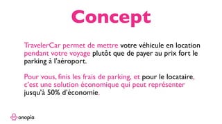 TravelerCar permet de mettre votre véhicule en location
pendant votre voyage plutôt que de payer au prix fort le
parking à l’aéroport.
Pour vous, ﬁnis les frais de parking, et pour le locataire,
c’est une solution économique qui peut représenter
jusqu’à 50% d’économie.
Concept
 