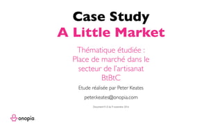Case Study
A Little Market
peter.keates@onopia.com
Etude réalisée par Peter Keates
Thématique étudiée :
Place de marché dans le
secteur de l’artisanat
BtBtC
DocumentV1.0 du 9 novembre 2016
 