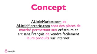 ALittleMarket.com et
ALittleMercerie.com sont des places de
marché permettant aux créateurs et
artisans Français de vendre facilement
leurs produits sur internet.
Concept
 