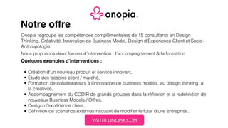 Notre offre
Onopia regroupe les compétences complémentaires de 15 consultants en Design
Thinking, Créativité, Innovation de Business Model, Design d’Expérience Client et Socio-
Anthropologie.
Nous proposons deux formes d’intervention : l’accompagnement & la formation
Quelques exemples d’interventions :
• Création d’un nouveau produit et service innovant,
• Etude des besoins client / marché,
• Formation de collaborateurs à l’innovation de business models, au design thinking, à
la créativité,
• Accompagnement du CODIR de grands groupes dans la réﬂexion et la redéﬁnition de
nouveaux Business Models / Offres,
• Design d’expérience client,
• Déﬁnition de scénarios externes risquant de modiﬁer le futur d’une entreprise..
VISITER ONOPIA.COM
 