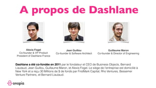 Alexis Fogel
Co-founder & VP Product
President of Dashlane France
Jean Guillou
Co-founder & Software Architect
Guillaume Maron
Co-founder & Director of Engineering
A propos de Dashlane
Dashlane a été co-fondée en 2011 par le fondateur et CEO de Business Objects, Bernard
Liautaud, Jean Guillou, Guillaume Maron, et Alexis Fogel. Le siège de l’entreprise est domicilié à
New York et a reçu 30 Millions de $ de fonds par FirstMark Capital, Rho Ventures, Bessemer
Venture Partners, et Bernard Liautaud.
 
