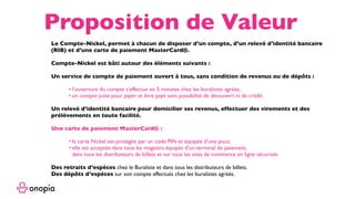 Le Compte-Nickel, permet à chacun de disposer d’un compte, d’un relevé d’identité bancaire
(RIB) et d’une carte de paiement MasterCard®.
Compte-Nickel est bâti autour des éléments suivants :
Un service de compte de paiement ouvert à tous, sans condition de revenus ou de dépôts :
• l’ouverture du compte s’effectue en 5 minutes chez les buralistes agréés;
• un compte juste pour payer et être payé sans possibilité de découvert ni de crédit.
Un relevé d’identité bancaire pour domicilier ses revenus, effectuer des virements et des
prélèvements en toute facilité.
Une carte de paiement MasterCard® :
• la carte Nickel est protégée par un code PIN et équipée d’une puce;
• elle est acceptée dans tous les magasins équipés d’un terminal de paiement, 
dans tous les distributeurs de billets et sur tous les sites de commerce en ligne sécurisés.
Des retraits d’espèces chez le Buraliste et dans tous les distributeurs de billets.
Des dépôts d’espèces sur son compte effectués chez les buralistes agréés.
Proposition de Valeur
 