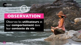 Business Model, Business Model Canvas, Business Model Innovation,
Modèle économique, stratégie disruptive, disruptive strategy, disruptive
innovation, innovation, design thinking, alex osterwalder, strategyzer,
Business Model, inc, board of strategy, board of, board, onopia, design
thinking, customer experience, expérience client, formation, tips, training,
france, paris, startup, clayton m christensen, harvard, harvard business
school, escp europe, europe , hec, insead, polytechnique, tv.onopia.com,
onopia.com, growthhacking, marketing, peter keates, success, exemple de
business models, entrepreneur, technologie, internet, co-working, co-
design, birming, co-strategie, co-working, regus, coworking, codesign, it,
coward, costrategy, costrategie, espace de, nextdoor, bureaux partagés,
auto entrepreneur , designers, france, usa, yves pigneur, uk, paris-saclay,
essec, em-lyon, travail collaboratif, conseil en, espaces de coworking,
success stories, story, bpi france, la poste, groupe, group, lyon, lille, nantes,
toulouse, bordeaux, bretagne, ile de france, est, ouest, sud, étude gratuite,
business model gratuit, modèle économique, modèle de revenu, innovant,
innovation, inno, ino, concept, nouveau, new, www.onopia.com, onopia.com,
bigidea.onopia.com, ai, marketing, entrepreneur, intrapreneur,digital,
communauté, exemple de business model, exemple de modèle
économique, place de marché, marketplace, design thinking, user
experience, design de service, ideo, design de produit, creative
thinking,stanford, succès, success, réussite, formation, workshop, webinaire,
presentation.
EMPATHIE
Observez les utilisateurs et
leur comportement dans
leur contexte de vie
OBSERVATION
1
 