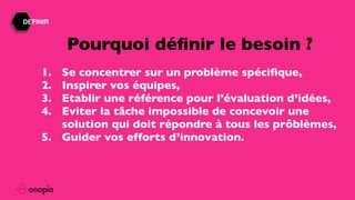DEFINIR
1. Se concentrer sur un problème spéciﬁque,
2. Inspirer vos équipes,
3. Etablir une référence pour l’évaluation d’idées,
4. Eviter la tâche impossible de concevoir une
solution qui doit répondre à tous les prôblèmes,
5. Guider vos efforts d’innovation.
Pourquoi déﬁnir le besoin ?
 