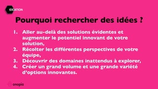 IDEATION
1. Aller au-delà des solutions évidentes et
augmenter le potentiel innovant de votre
solution,
2. Récolter les différentes perspectives de votre
équipe,
3. Découvrir des domaines inattendus à explorer,
4. Créer un grand volume et une grande variété
d’options innovantes.
Pourquoi rechercher des idées ?
 