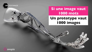 Business Model, Business Model Canvas, Business Model Innovation,
Modèle économique, stratégie disruptive, disruptive strategy, disruptive
innovation, innovation, design thinking, alex osterwalder, strategyzer,
Business Model, inc, board of strategy, board of, board, onopia, design
thinking, customer experience, expérience client, formation, tips, training,
france, paris, startup, clayton m christensen, harvard, harvard business
school, escp europe, europe , hec, insead, polytechnique, tv.onopia.com,
onopia.com, growthhacking, marketing, peter keates, success, exemple de
business models, entrepreneur, technologie, internet, co-working, co-
design, birming, co-strategie, co-working, regus, coworking, codesign, it,
coward, costrategy, costrategie, espace de, nextdoor, bureaux partagés,
auto entrepreneur , designers, france, usa, yves pigneur, uk, paris-saclay,
essec, em-lyon, travail collaboratif, conseil en, espaces de coworking,
success stories, story, bpi france, la poste, groupe, group, lyon, lille, nantes,
toulouse, bordeaux, bretagne, ile de france, est, ouest, sud, étude gratuite,
business model gratuit, modèle économique, modèle de revenu, innovant,
innovation, inno, ino, concept, nouveau, new, www.onopia.com, onopia.com,
bigidea.onopia.com, ai, marketing, entrepreneur, intrapreneur,digital,
communauté, exemple de business model, exemple de modèle
économique, place de marché, marketplace, design thinking, user
experience, design de service, ideo, design de produit, creative
thinking,stanford, succès, success, réussite, formation, workshop, webinaire,
presentation.
PROTOTYPAGE
Si une image vaut
1000 mots
Un prototype vaut
1000 images
 