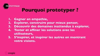 1. Gagner en empathie,
2. Explorer, construire pour mieux penser,
3. Découvrir des domaines inattendus à explorer,
4. Tester et afﬁner les solutions avec les
utilisateurs,
5. S’inspirer, et inspirer les autres en montrant
votre visions.
Pourquoi prototyper ?
PROTOTYPAGE
 