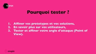 TESTER
1. Afﬁner vos prototypes et vos solutions,
2. En savoir plus sur vos utilisateurs,
3. Tester et afﬁner votre angle d’attaque (Point of
View).
Pourquoi tester ?
 