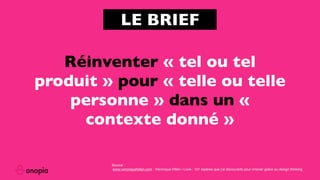 Réinventer « tel ou tel
produit » pour « telle ou telle
personne » dans un «
contexte donné »
LE BRIEF
Source :
www.veroniquehillen.com : Véronique Hillen / Livre : 101 repères que j’ai découverts pour innover grâce au design thinking
 