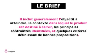 Il inclut généralement l’objectif à
atteindre, le contexte dans lequel le produit
est destiné à servir, les principales
contraintes identiﬁées, et quelques critères
déﬁnissant de bonnes propositions.
LE BRIEF
Source :
www.veroniquehillen.com : Véronique Hillen / Livre : 101 repères que j’ai découverts pour innover grâce au design thinking
 