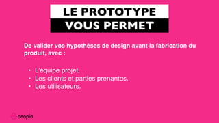 LE PROTOTYPE
VOUS PERMET
• L’équipe projet,
• Les clients et parties prenantes,
• Les utilisateurs.
De valider vos hypothèses de design avant la fabrication du
produit, avec :
 