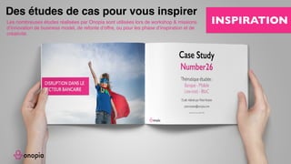 Business Model, Business Model Canvas, Business Model Innovation,
Modèle économique, stratégie disruptive, disruptive strategy, disruptive
innovation, innovation, design thinking, alex osterwalder, strategyzer,
Business Model, inc, board of strategy, board of, board, onopia, design
thinking, customer experience, expérience client, formation, tips, training,
france, paris, startup, clayton m christensen, harvard, harvard business
school, escp europe, europe , hec, insead, polytechnique, tv.onopia.com,
onopia.com, growthhacking, marketing, peter keates, success, exemple de
business models, entrepreneur, technologie, internet, co-working, co-
design, birming, co-strategie, co-working, regus, coworking, codesign, it,
coward, costrategy, costrategie, espace de, nextdoor, bureaux partagés,
auto entrepreneur , designers, france, usa, yves pigneur, uk, paris-saclay,
essec, em-lyon, travail collaboratif, conseil en, espaces de coworking,
success stories, story, bpi france, la poste, groupe, group, lyon, lille, nantes,
toulouse, bordeaux, bretagne, ile de france, est, ouest, sud, étude gratuite,
business model gratuit, modèle économique, modèle de revenu, innovant,
innovation, inno, ino, concept, nouveau, new, www.onopia.com, onopia.com,
bigidea.onopia.com, ai, marketing, entrepreneur, intrapreneur,digital,
communauté, exemple de business model, exemple de modèle
économique, place de marché, marketplace,
Les nombreuses études réalisées par Onopia sont utilisées lors de workshop & missions
d’innovation de business model, de refonte d’offre, ou pour les phase d’inspiration et de
créativité.
Des études de cas pour vous inspirer
INSPIRATION
 