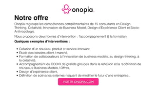 Notre offre
Onopia regroupe les compétences complémentaires de 15 consultants en Design
Thinking, Créativité, Innovation de Business Model, Design d’Expérience Client et Socio-
Anthropologie.
Nous proposons deux formes d’intervention : l’accompagnement & la formation
Quelques exemples d’interventions :
• Création d’un nouveau produit et service innovant,
• Etude des besoins client / marché,
• Formation de collaborateurs à l’innovation de business models, au design thinking, à
la créativité,
• Accompagnement du CODIR de grands groupes dans la réﬂexion et la redéﬁnition de
nouveaux Business Models / Offres,
• Design d’expérience client,
• Déﬁnition de scénarios externes risquant de modiﬁer le futur d’une entreprise..
VISITER ONOPIA.COM
 