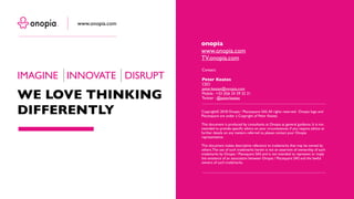 Copyright© 2018 Onopia / Placesquare SAS.All rights reserved. Onopia logo and
Placesquare are under a Copyright of Peter Keates.
This document is produced by consultants at Onopia as general guidance. It is not
intended to provide specific advice on your circumstances. If you require advice or
further details on any matters referred to, please contact your Onopia
representative.
This document makes descriptive reference to trademarks that may be owned by
others.The use of such trademarks herein is not an assertion of ownership of such
trademarks by Onopia / Placequare SAS and is not intended to represent or imply
the existence of an association between Onopia / Placequare SAS and the lawful
owners of such trademarks.
Contact:
Peter Keates
CEO
peter.keates@onopia.com
Mobile : +33 (0)6 24 39 32 21
Twitter : @peterkeates
onopia
www.onopia.com
TV.onopia.com
IMAGINE INNOVATE DISRUPT
WE LOVE THINKING
DIFFERENTLY
www.onopia.com
 